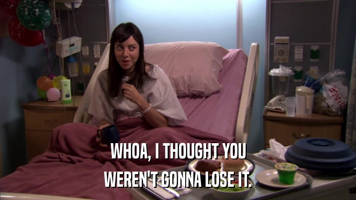 WHOA, I THOUGHT YOU WEREN'T GONNA LOSE IT. 