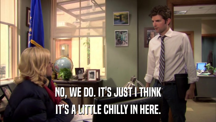 NO, WE DO. IT'S JUST I THINK IT'S A LITTLE CHILLY IN HERE. 
