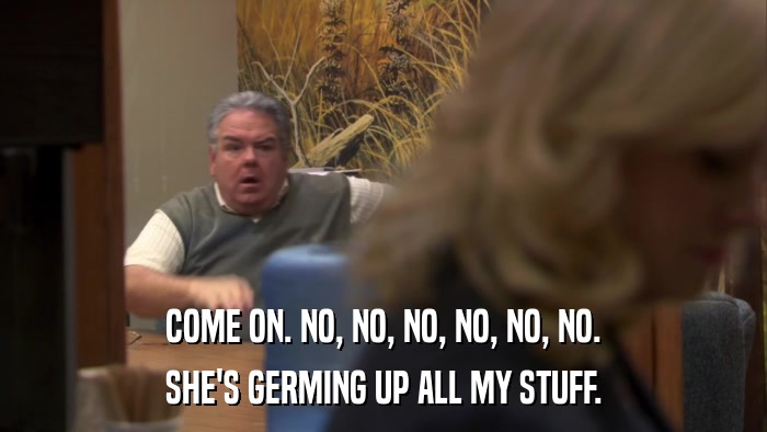 COME ON. NO, NO, NO, NO, NO, NO. SHE'S GERMING UP ALL MY STUFF. 