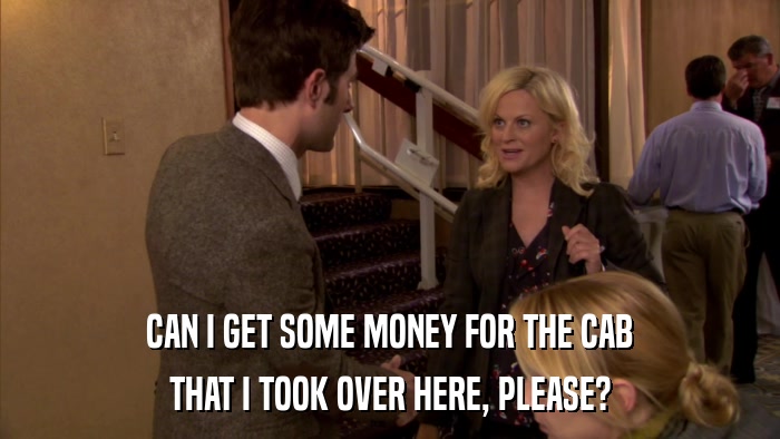CAN I GET SOME MONEY FOR THE CAB THAT I TOOK OVER HERE, PLEASE? 