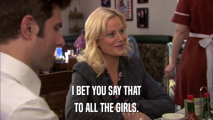 I BET YOU SAY THAT TO ALL THE GIRLS. 