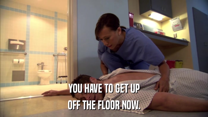 YOU HAVE TO GET UP OFF THE FLOOR NOW. 