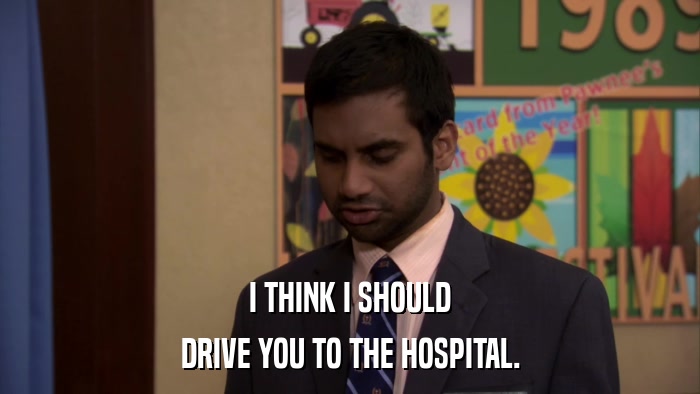I THINK I SHOULD DRIVE YOU TO THE HOSPITAL. 