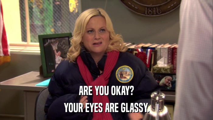 ARE YOU OKAY? YOUR EYES ARE GLASSY. 