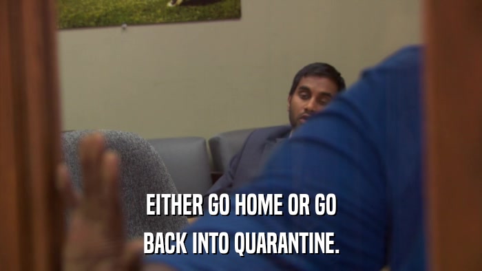 EITHER GO HOME OR GO BACK INTO QUARANTINE. 