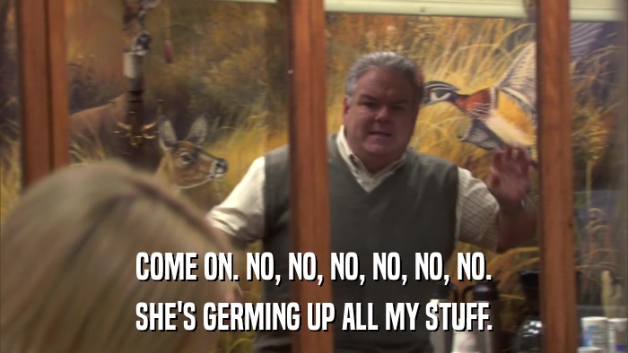 COME ON. NO, NO, NO, NO, NO, NO. SHE'S GERMING UP ALL MY STUFF. 