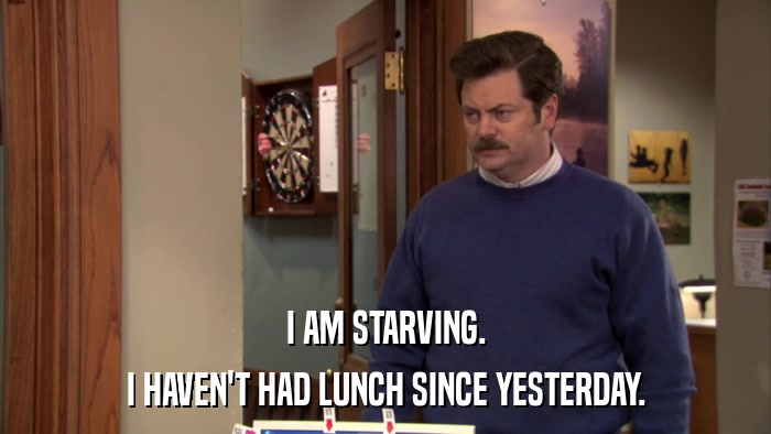 I AM STARVING. I HAVEN'T HAD LUNCH SINCE YESTERDAY. 