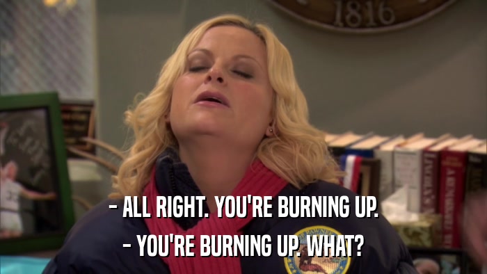 - ALL RIGHT. YOU'RE BURNING UP. - YOU'RE BURNING UP. WHAT? 