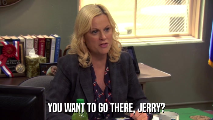 YOU WANT TO GO THERE, JERRY?  