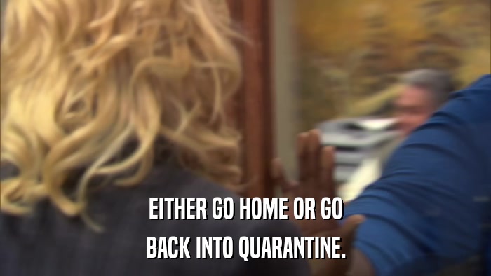 EITHER GO HOME OR GO BACK INTO QUARANTINE. 