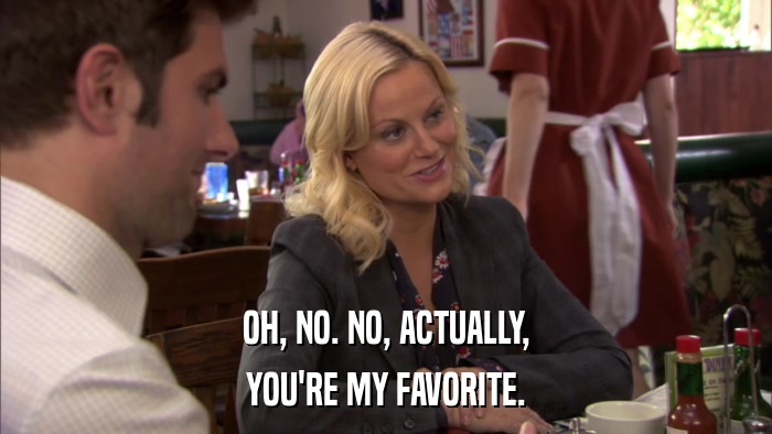 OH, NO. NO, ACTUALLY, YOU'RE MY FAVORITE. 
