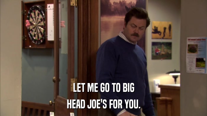 LET ME GO TO BIG HEAD JOE'S FOR YOU. 