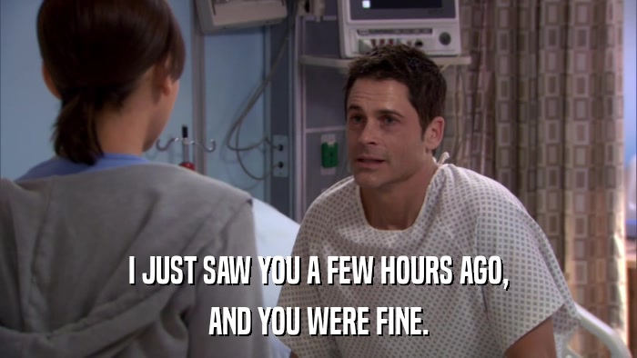 I JUST SAW YOU A FEW HOURS AGO, AND YOU WERE FINE. 