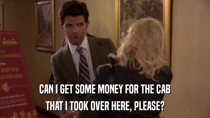 CAN I GET SOME MONEY FOR THE CAB THAT I TOOK OVER HERE, PLEASE? 