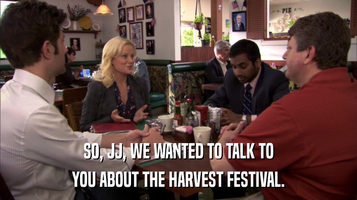 SO, JJ, WE WANTED TO TALK TO YOU ABOUT THE HARVEST FESTIVAL. 