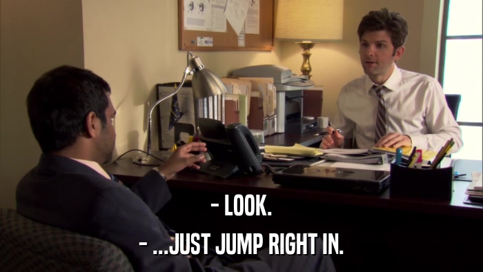 - LOOK. - ...JUST JUMP RIGHT IN. 