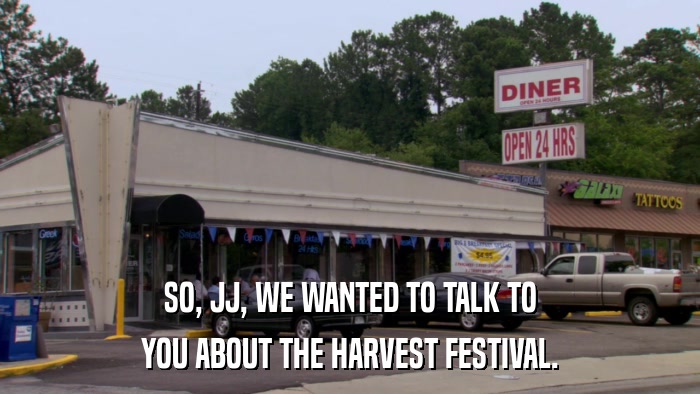 SO, JJ, WE WANTED TO TALK TO YOU ABOUT THE HARVEST FESTIVAL. 