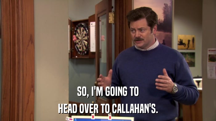 SO, I'M GOING TO HEAD OVER TO CALLAHAN'S. 