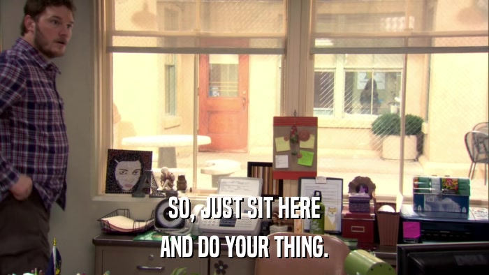 SO, JUST SIT HERE AND DO YOUR THING. 