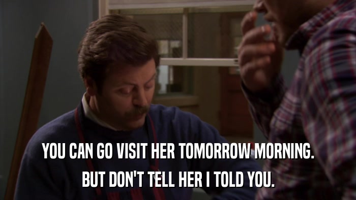YOU CAN GO VISIT HER TOMORROW MORNING. BUT DON'T TELL HER I TOLD YOU. 