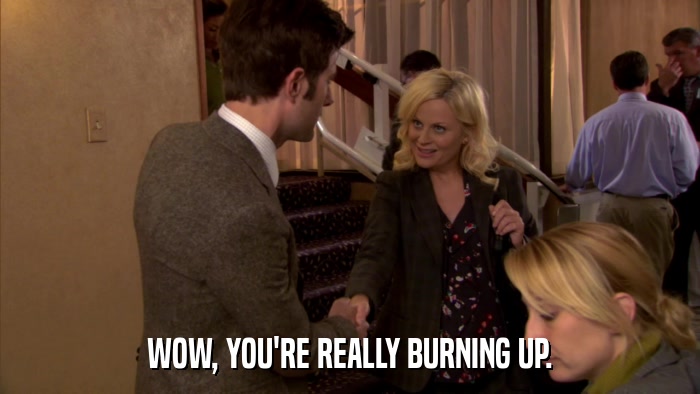 WOW, YOU'RE REALLY BURNING UP.  