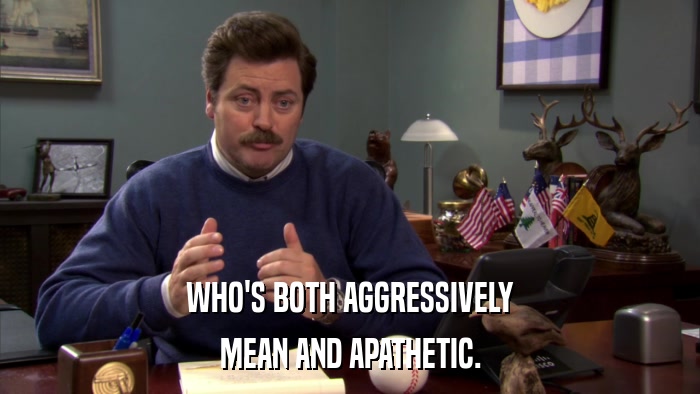 WHO'S BOTH AGGRESSIVELY MEAN AND APATHETIC. 