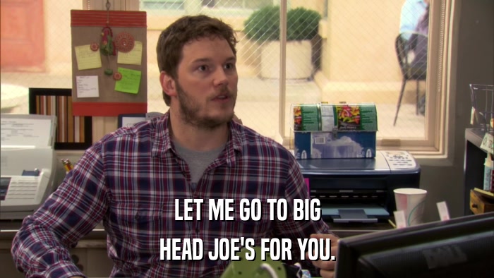 LET ME GO TO BIG HEAD JOE'S FOR YOU. 