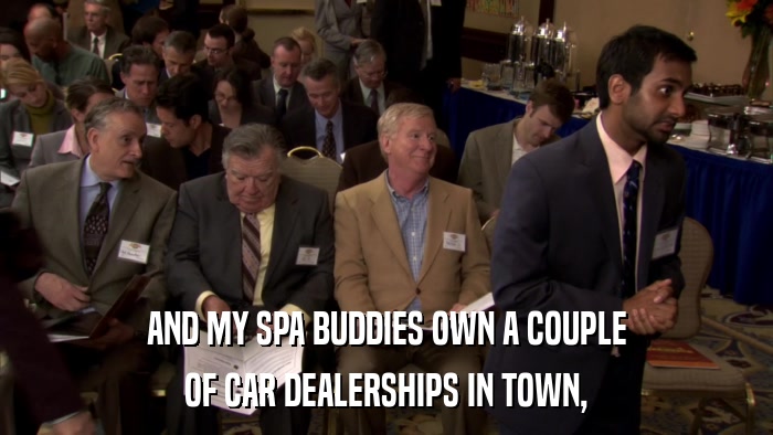 AND MY SPA BUDDIES OWN A COUPLE OF CAR DEALERSHIPS IN TOWN, 