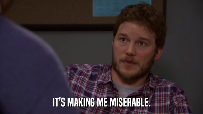 IT'S MAKING ME MISERABLE.  
