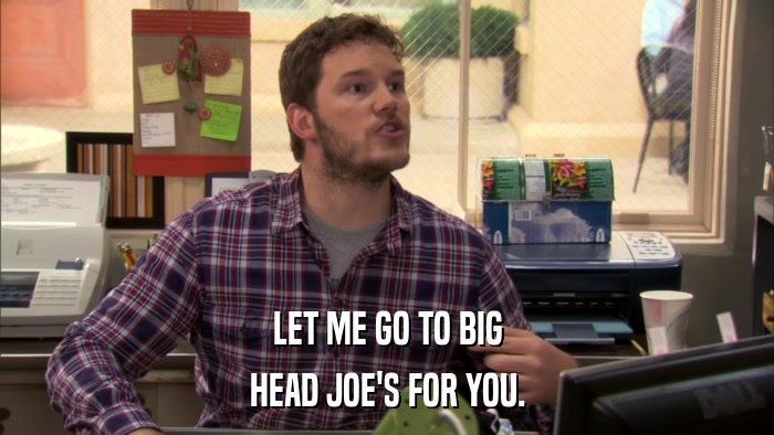LET ME GO TO BIG HEAD JOE'S FOR YOU. 