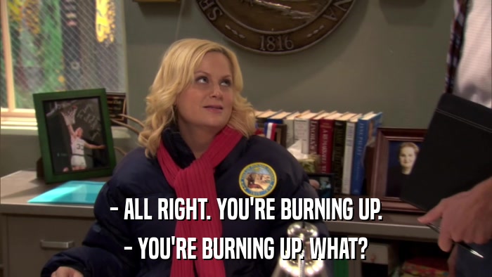 - ALL RIGHT. YOU'RE BURNING UP. - YOU'RE BURNING UP. WHAT? 