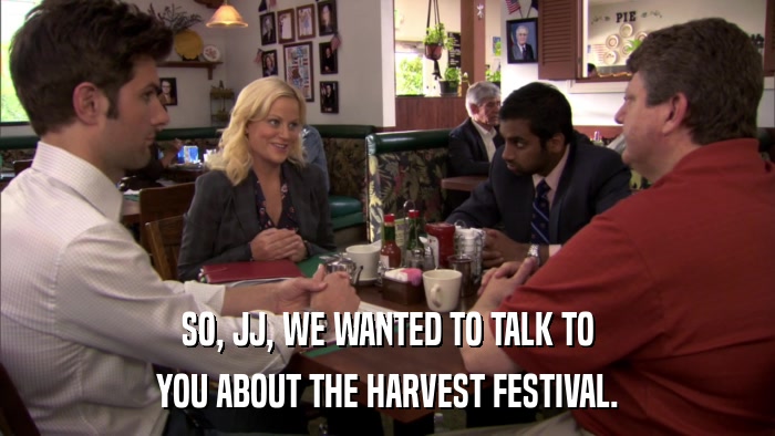 SO, JJ, WE WANTED TO TALK TO YOU ABOUT THE HARVEST FESTIVAL. 