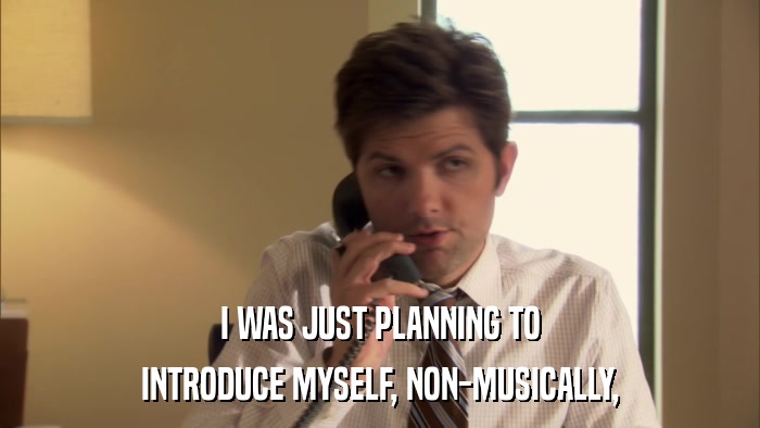 I WAS JUST PLANNING TO INTRODUCE MYSELF, NON-MUSICALLY, 