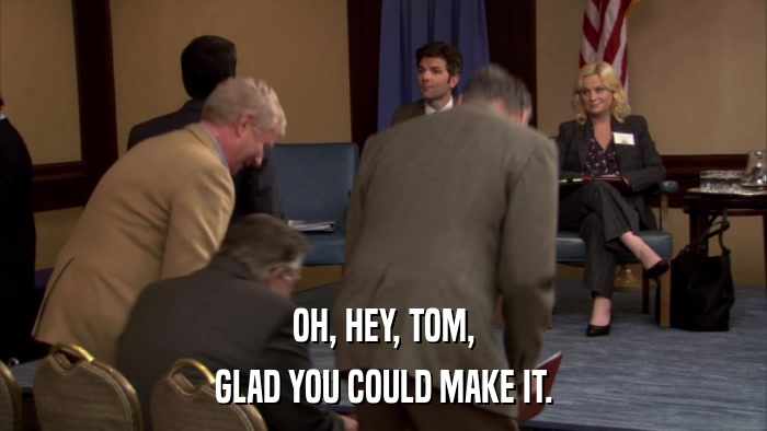OH, HEY, TOM, GLAD YOU COULD MAKE IT. 