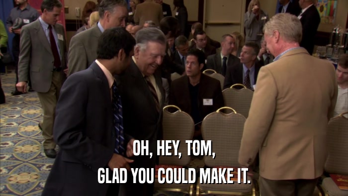 OH, HEY, TOM, GLAD YOU COULD MAKE IT. 