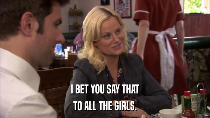 I BET YOU SAY THAT TO ALL THE GIRLS. 