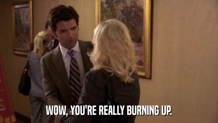 WOW, YOU'RE REALLY BURNING UP.  