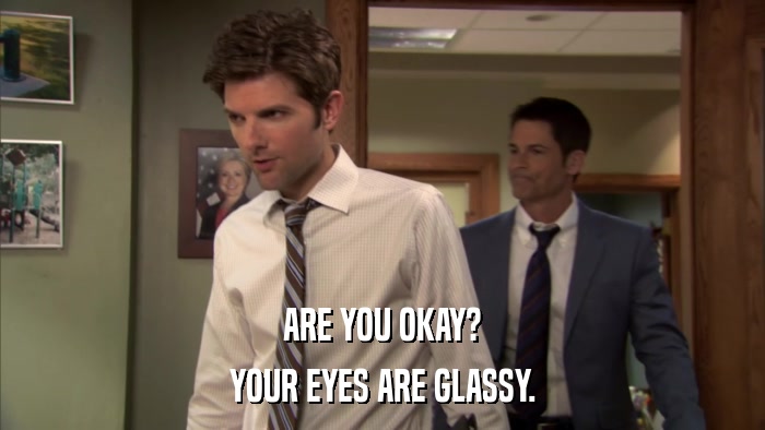 ARE YOU OKAY? YOUR EYES ARE GLASSY. 