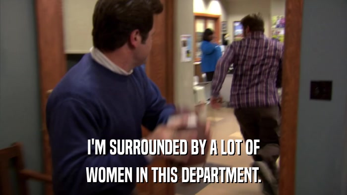 I'M SURROUNDED BY A LOT OF WOMEN IN THIS DEPARTMENT. 