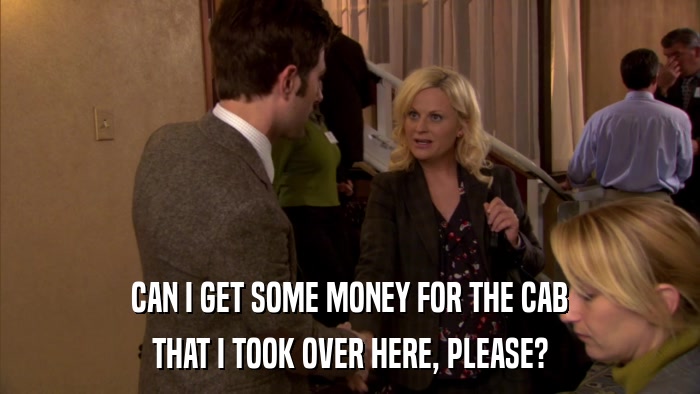 CAN I GET SOME MONEY FOR THE CAB THAT I TOOK OVER HERE, PLEASE? 