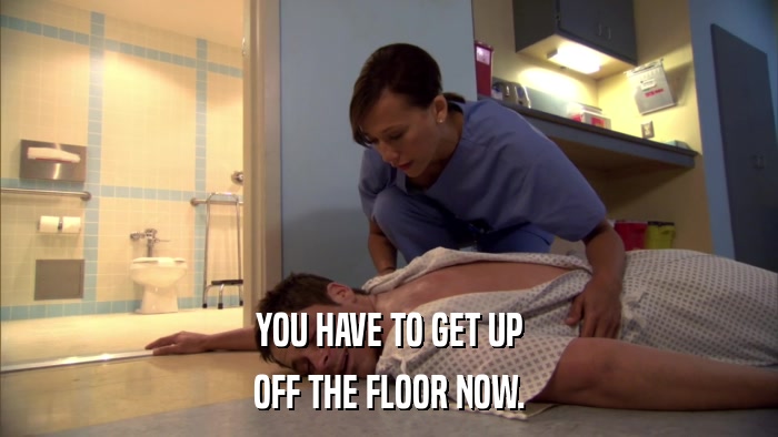 YOU HAVE TO GET UP OFF THE FLOOR NOW. 