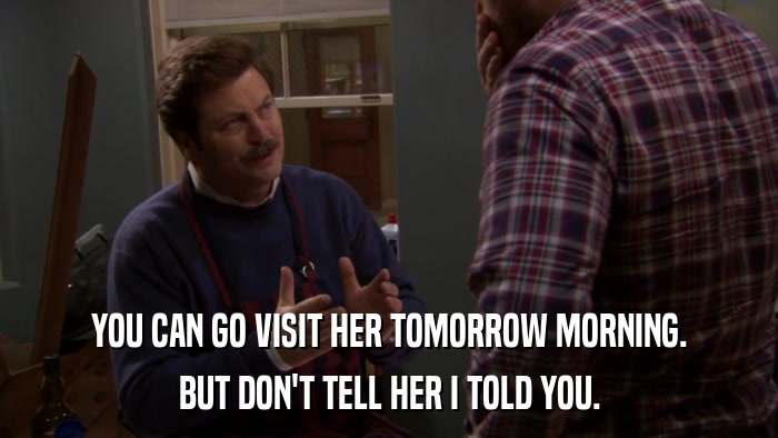 YOU CAN GO VISIT HER TOMORROW MORNING. BUT DON'T TELL HER I TOLD YOU. 