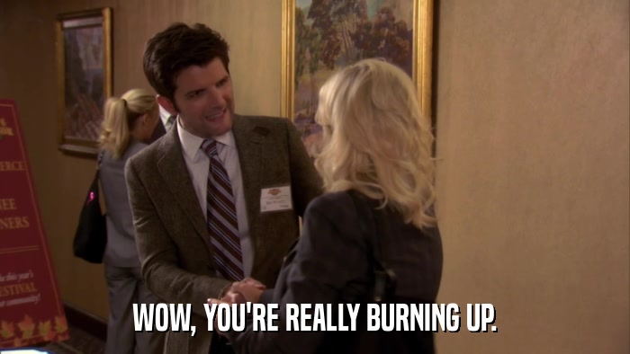 WOW, YOU'RE REALLY BURNING UP.  
