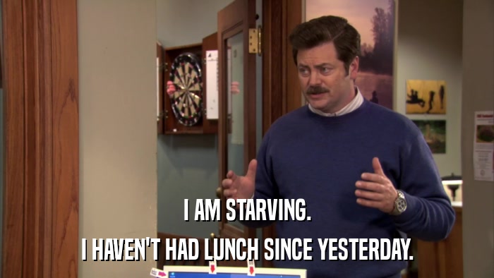 I AM STARVING. I HAVEN'T HAD LUNCH SINCE YESTERDAY. 