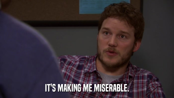 IT'S MAKING ME MISERABLE.  