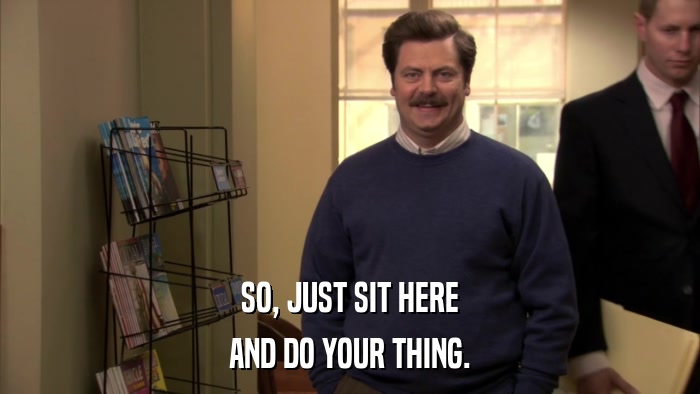 SO, JUST SIT HERE AND DO YOUR THING. 