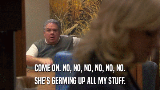 COME ON. NO, NO, NO, NO, NO, NO. SHE'S GERMING UP ALL MY STUFF. 
