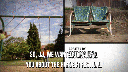 SO, JJ, WE WANTED TO TALK TO YOU ABOUT THE HARVEST FESTIVAL. 