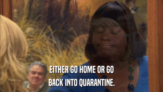 EITHER GO HOME OR GO BACK INTO QUARANTINE. 