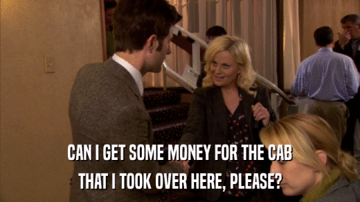 CAN I GET SOME MONEY FOR THE CAB THAT I TOOK OVER HERE, PLEASE? 